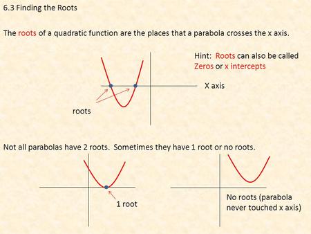 6.3 Finding the Roots The roots of a quadratic function are the places that a parabola crosses the x axis. roots Not all parabolas have 2 roots. Sometimes.