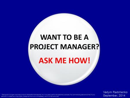 Vadym Radchenko September, 2014 WANT TO BE A PROJECT MANAGER? ASK ME HOW! * Badge and slogan could be similar to Herbalife International, Inc. It is used.