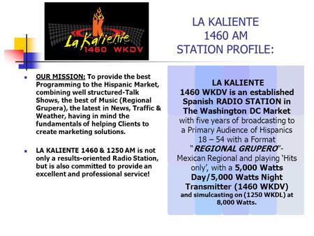 LA KALIENTE 1460 AM STATION PROFILE: OUR MISSION: To provide the best Programming to the Hispanic Market, combining well structured-Talk Shows, the best.