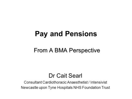 From A BMA Perspective Pay and Pensions From A BMA Perspective Dr Cait Searl Consultant Cardiothoracic Anaesthetist / Intensivist Newcastle upon Tyne Hospitals.