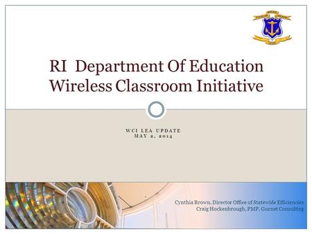 WCI LEA UPDATE MAY 2, 2014 RI Department Of Education Wireless Classroom Initiative Cynthia Brown, Director Office of Statewide Efficiencies Craig Hockenbrough,