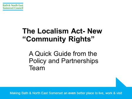 Making Bath & North East Somerset an even better place to live, work & visit The Localism Act- New “Community Rights” A Quick Guide from the Policy and.