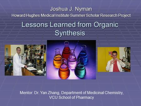 Lessons Learned from Organic Synthesis Joshua J. Nyman Howard Hughes Medical Institute Summer Scholar Research Project Mentor: Dr. Yan Zhang, Department.