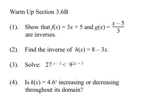 Warm Up Section 3.6B (1). Show that f(x) = 3x + 5 and g(x) = are inverses. (2). Find the inverse of h(x) = 8 – 3x. (3). Solve: 27 x – 1 < 9 2x + 3 (4).
