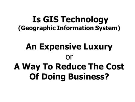 Is GIS Technology (Geographic Information System) An Expensive Luxury or A Way To Reduce The Cost Of Doing Business?