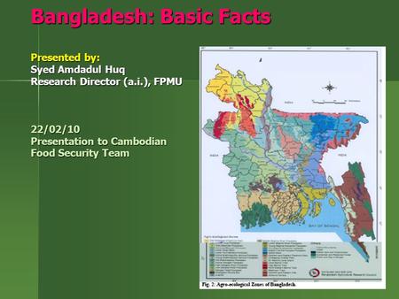 Bangladesh: Basic Facts Presented by: Syed Amdadul Huq Research Director (a.i.), FPMU 22/02/10 Presentation to Cambodian Food Security Team.