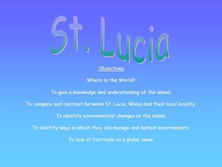 Objectives Where in the World? To gain a knowledge and understanding of the island. To compare and contrast between St. Lucia, Wales and their local locality.