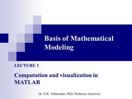 Basis of Mathematical Modeling LECTURE 1 Computation and visualization in MATLAB Dr. N.K. Sakhnenko, PhD, Professor Associate.