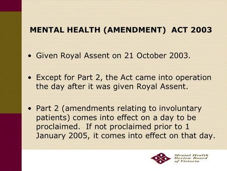 MENTAL HEALTH (AMENDMENT) ACT 2003 Given Royal Assent on 21 October 2003. Except for Part 2, the Act came into operation the day after it was given Royal.