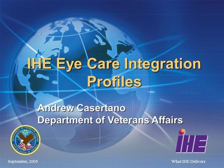 September, 2005What IHE Delivers IHE Eye Care Integration Profiles Andrew Casertano Department of Veterans Affairs.