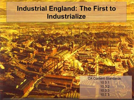 Industrial England: The First to Industrialize CA Content Standards: 10.3.1 10.3.2 10.3.3 10.3.5.