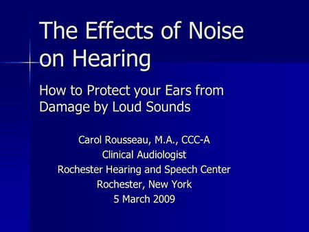 The Effects of Noise on Hearing How to Protect your Ears from Damage by Loud Sounds Carol Rousseau, M.A., CCC-A Clinical Audiologist Rochester Hearing.