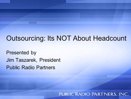 Outsourcing: Its NOT About Headcount Presented by Jim Taszarek, President Public Radio Partners.
