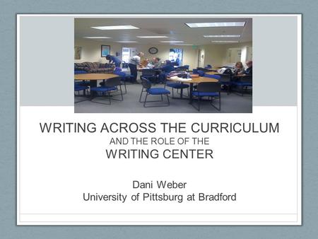 WRITING ACROSS THE CURRICULUM AND THE ROLE OF THE WRITING CENTER Dani Weber University of Pittsburg at Bradford.