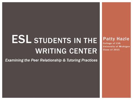 Patty Hazle College of LSA University of Michigan Class of 2015 ESL STUDENTS IN THE WRITING CENTER Examining the Peer Relationship & Tutoring Practices.