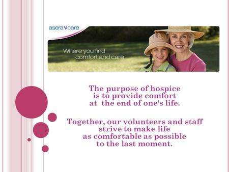 The purpose of hospice is to provide comfort at the end of one's life. Together, our volunteers and staff strive to make life as comfortable as possible.