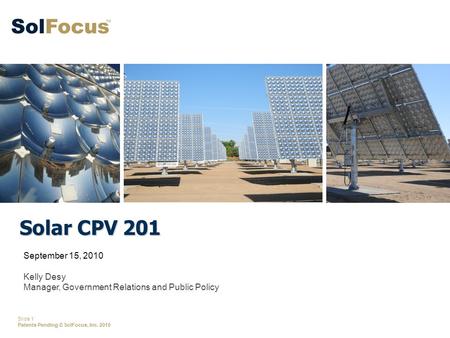 Slide 1 Patents Pending © SolFocus, Inc. 2010 Solar CPV 201 September 15, 2010 Kelly Desy Manager, Government Relations and Public Policy.