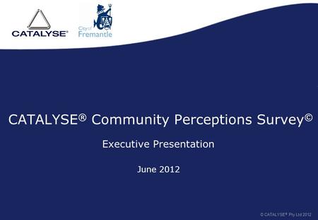 CATALYSE ® Community Perceptions Survey © Executive Presentation © CATALYSE ® Pty Ltd 2012 June 2012.