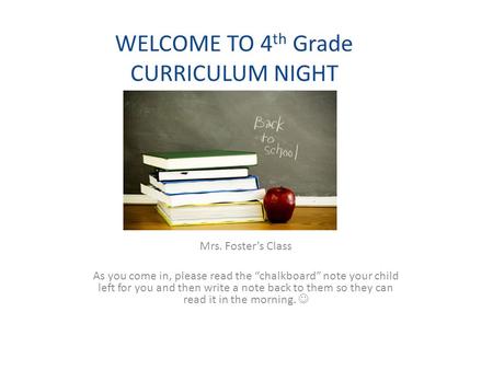 WELCOME TO 4 th Grade CURRICULUM NIGHT Mrs. Foster’s Class As you come in, please read the “chalkboard” note your child left for you and then write a note.