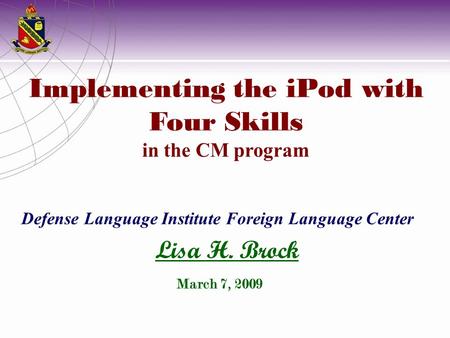 Implementing the iPod with Four Skills in the CM program Defense Language Institute Foreign Language Center Lisa H. Brock March 7, 2009.