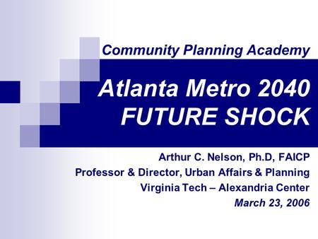 Community Planning Academy Atlanta Metro 2040 FUTURE SHOCK Arthur C. Nelson, Ph.D, FAICP Professor & Director, Urban Affairs & Planning Virginia Tech –