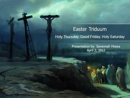 Easter Triduum Holy Thursday, Good Friday, Holy Saturday Presentation by: Savannah Hosea April 2, 2012.