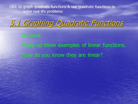 5.1 Graphing Quadratic Functions Do now: Make up three examples of linear functions. How do you know they are linear? OBJ: to graph quadratic functions.