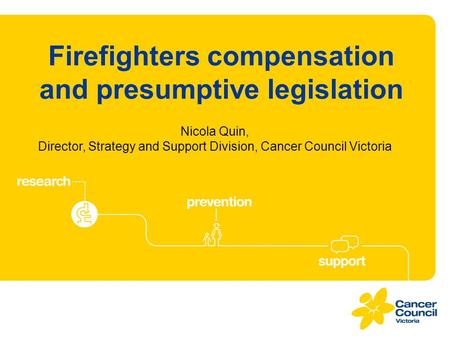 Firefighters compensation and presumptive legislation Nicola Quin, Director, Strategy and Support Division, Cancer Council Victoria.