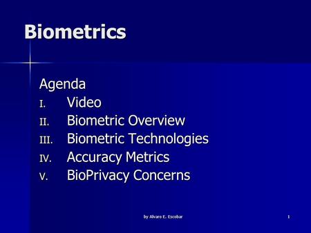 By Alvaro E. Escobar 1 Biometrics Agenda I. Video II. Biometric Overview III. Biometric Technologies IV. Accuracy Metrics V. BioPrivacy Concerns.