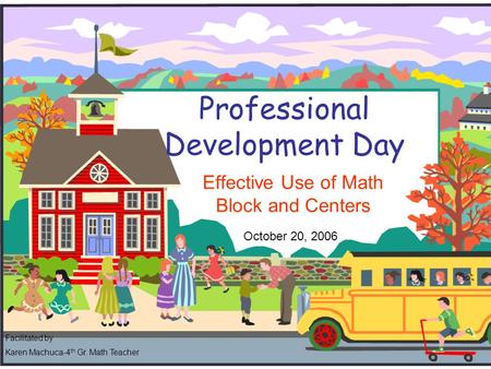 Professional Development Day Effective Use of Math Block and Centers October 20, 2006 Facilitated by Karen Machuca-4 th Gr. Math Teacher.