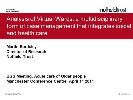 Analysis of Virtual Wards: a multidisciplinary form of case management that integrates social and health care Martin Bardsley Director of Research Nuffield.