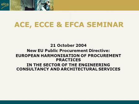 ACE, ECCE & EFCA SEMINAR 21 October 2004 New EU Public Procurement Directive: EUROPEAN HARMONISATION OF PROCUREMENT PRACTICES IN THE SECTOR OF THE ENGINEERING.