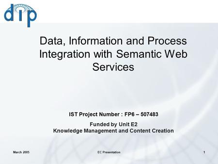 March 2005EC Presentation1 Data, Information and Process Integration with Semantic Web Services IST Project Number : FP6 – 507483 Funded by Unit E2 Knowledge.