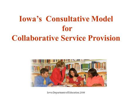 Iowa Department of Education 2006 Iowa’s Consultative Model for Collaborative Service Provision.