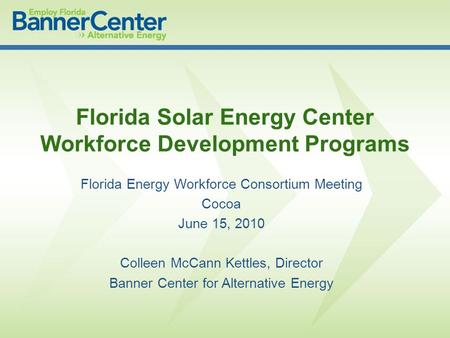 Florida Energy Workforce Consortium Meeting Cocoa June 15, 2010 Colleen McCann Kettles, Director Banner Center for Alternative Energy Florida Solar Energy.