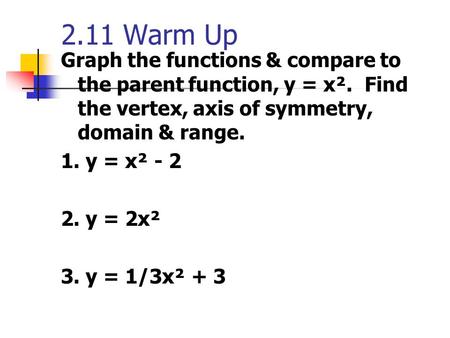 2.11 Warm Up Graph the functions & compare to the parent function, y = x². Find the vertex, axis of symmetry, domain & range. 1. y = x² - 2 2. y = 2x².