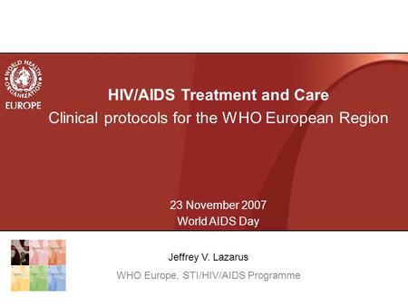 HIV/AIDS Treatment and Care Clinical protocols for the WHO European Region 23 November 2007 World AIDS Day Jeffrey V. Lazarus WHO Europe, STI/HIV/AIDS.