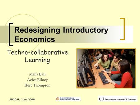 AMICAL, June 2006 Redesigning Introductory Economics Techno-collaborative Learning Maha Bali Aziza Ellozy Herb Thompson.