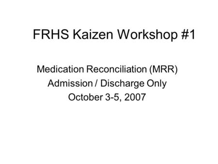 FRHS Kaizen Workshop #1 Medication Reconciliation (MRR) Admission / Discharge Only October 3-5, 2007.