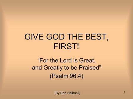 1 GIVE GOD THE BEST, FIRST! “For the Lord is Great, and Greatly to be Praised” (Psalm 96:4) [By Ron Halbook]