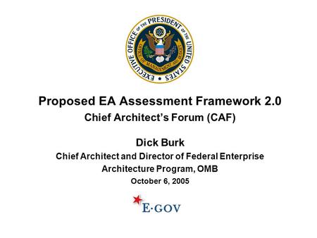 Proposed EA Assessment Framework 2.0 Chief Architect’s Forum (CAF) Dick Burk Chief Architect and Director of Federal Enterprise Architecture Program, OMB.