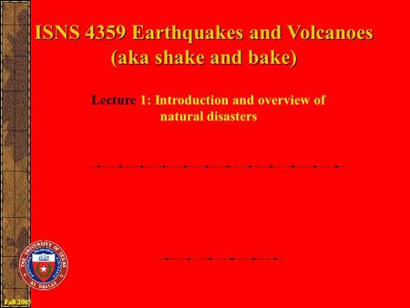ISNS 4359 Earthquakes and Volcanoes (aka shake and bake) Lecture 1: Introduction and overview of natural disasters Fall 2005.