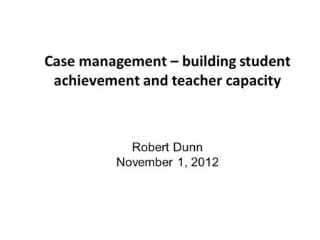 Case management – building student achievement and teacher capacity Robert Dunn November 1, 2012.