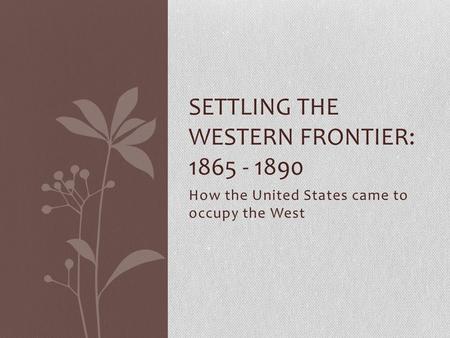 How the United States came to occupy the West SETTLING THE WESTERN FRONTIER: 1865 - 1890.