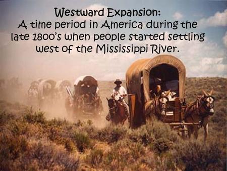 Westward Expansion: A time period in America during the late 18oo’s when people started settling west of the Mississippi River.