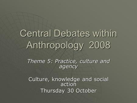 Central Debates within Anthropology 2008 Theme 5: Practice, culture and agency Culture, knowledge and social action Thursday 30 October.