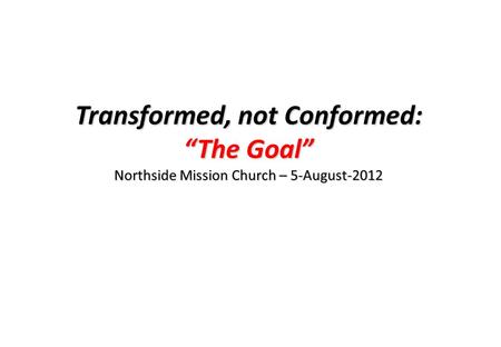 Transformed, not Conformed: “The Goal” Northside Mission Church – 5-August-2012.