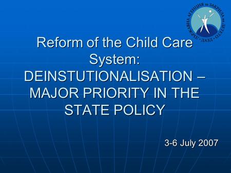 Reform of the Child Care System: DEINSTUTIONALISATION – MAJOR PRIORITY IN THE STATE POLICY 3-6 July 2007 3-6 July 2007.