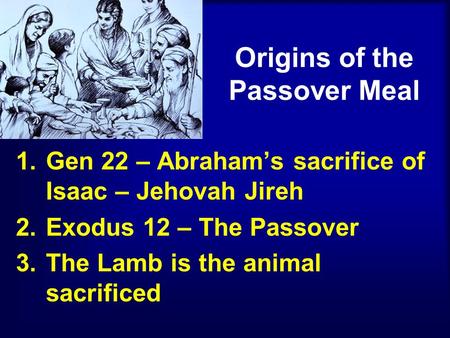 Origins of the Passover Meal 1.Gen 22 – Abraham’s sacrifice of Isaac – Jehovah Jireh 2.Exodus 12 – The Passover 3.The Lamb is the animal sacrificed.