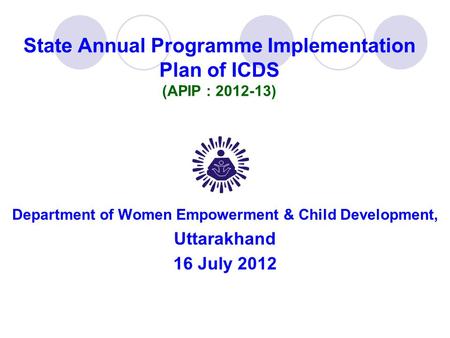 State Annual Programme Implementation Plan of ICDS (APIP : 2012-13) Department of Women Empowerment & Child Development, Uttarakhand 16 July 2012.